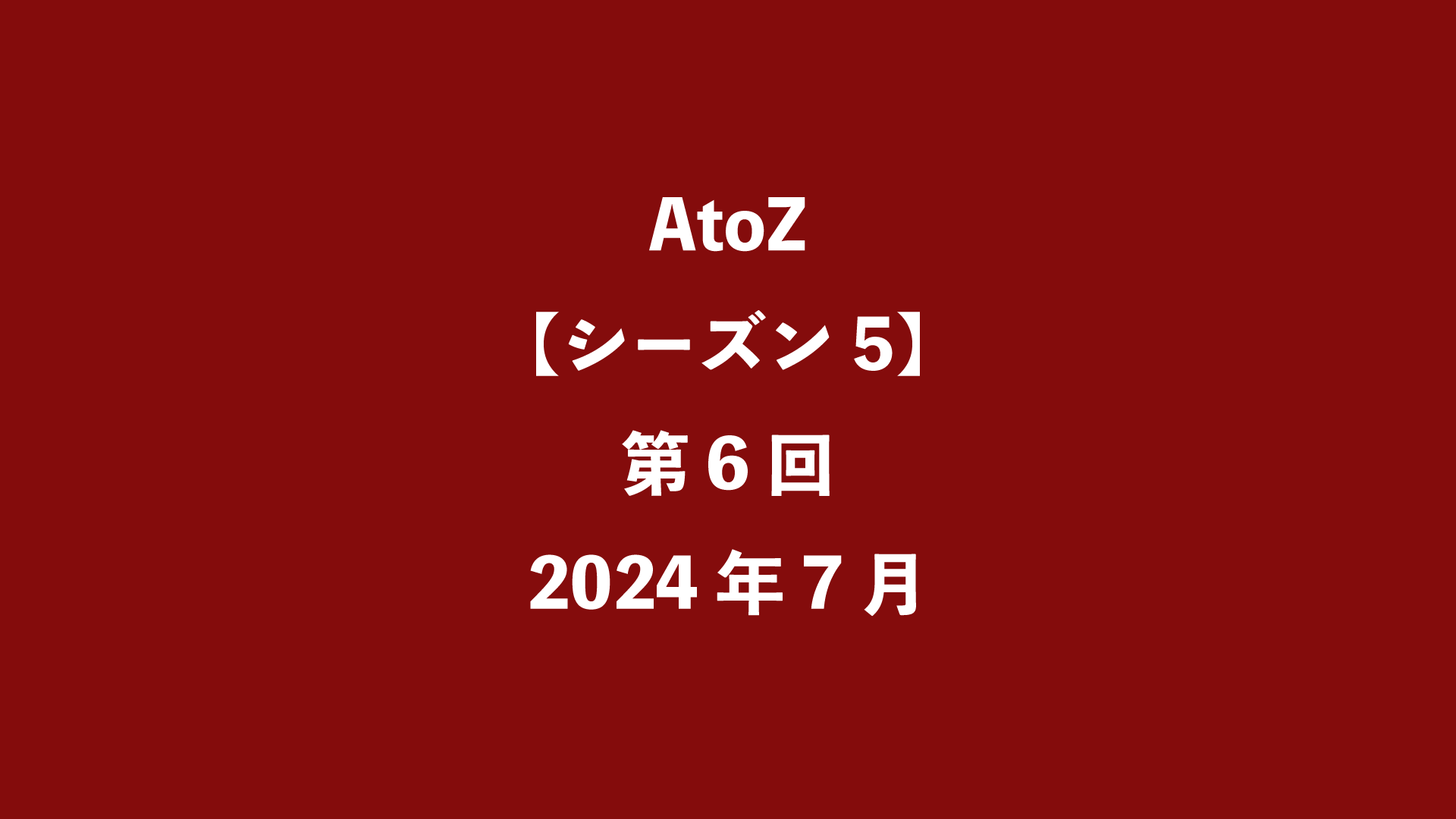 AtoZ【シーズン5】第6回 - 2024年7月