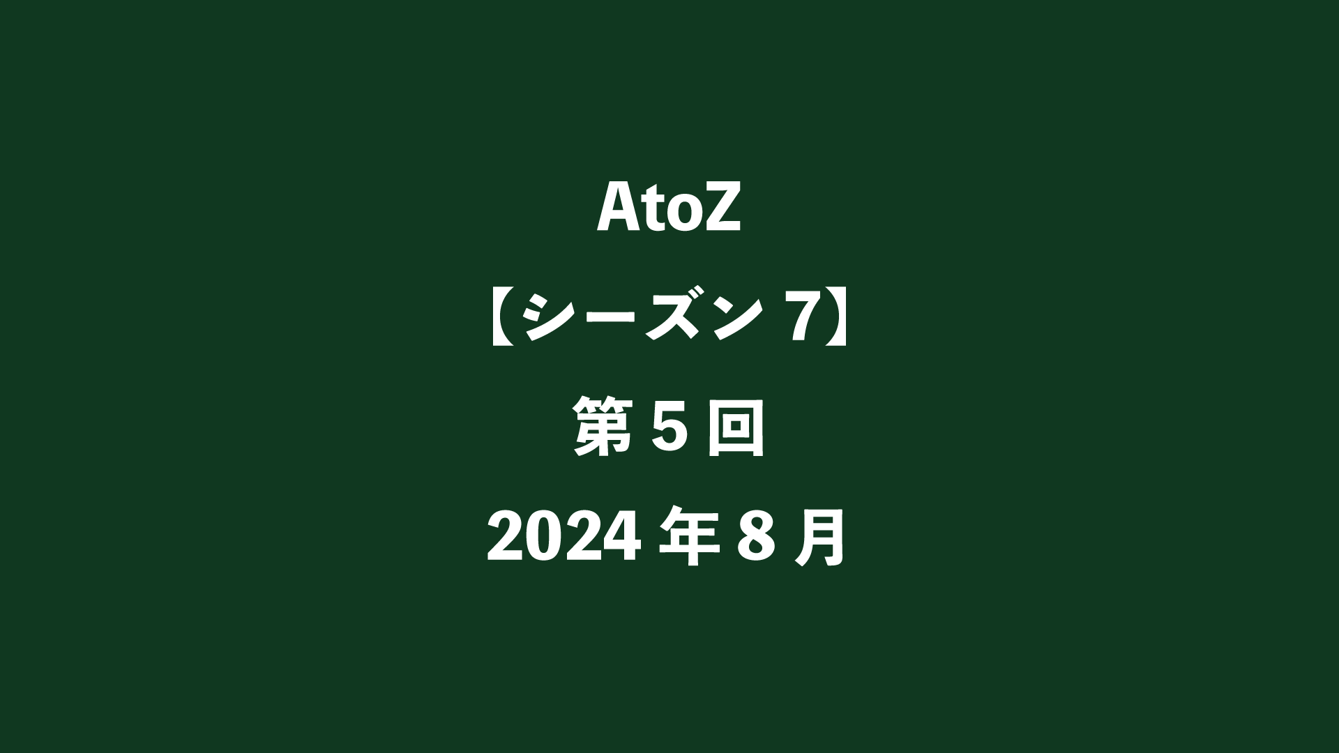 AtoZ【シーズン7】第5回 - 2024年8月