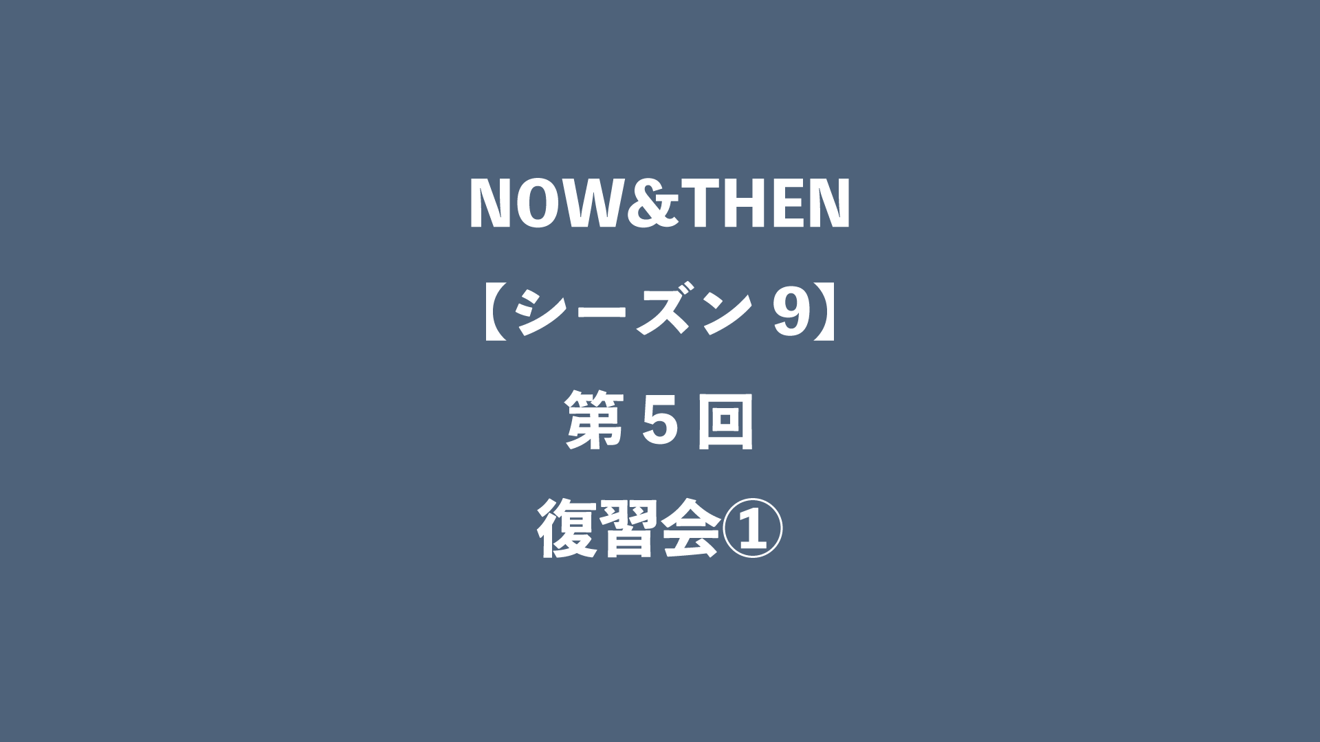 NOW&THEN【シーズン9】第5回 - 復習会①