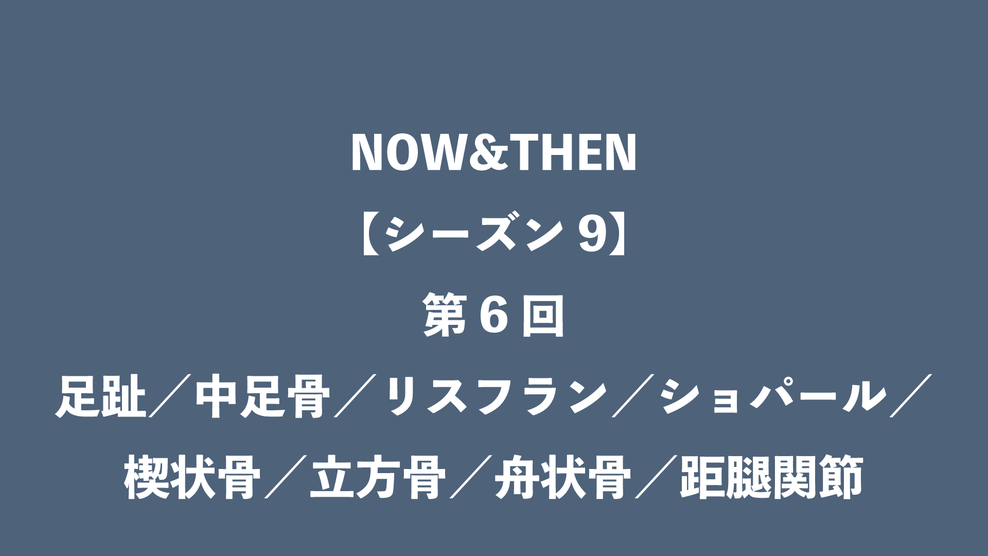 NOW&THEN【シーズン9】第6回 - 足趾／中足骨／リスフラン／ショパール／楔状骨／立方骨／舟状骨／距腿関節